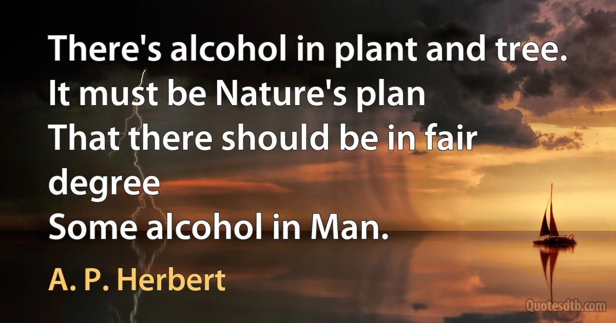 There's alcohol in plant and tree.
It must be Nature's plan
That there should be in fair degree
Some alcohol in Man. (A. P. Herbert)