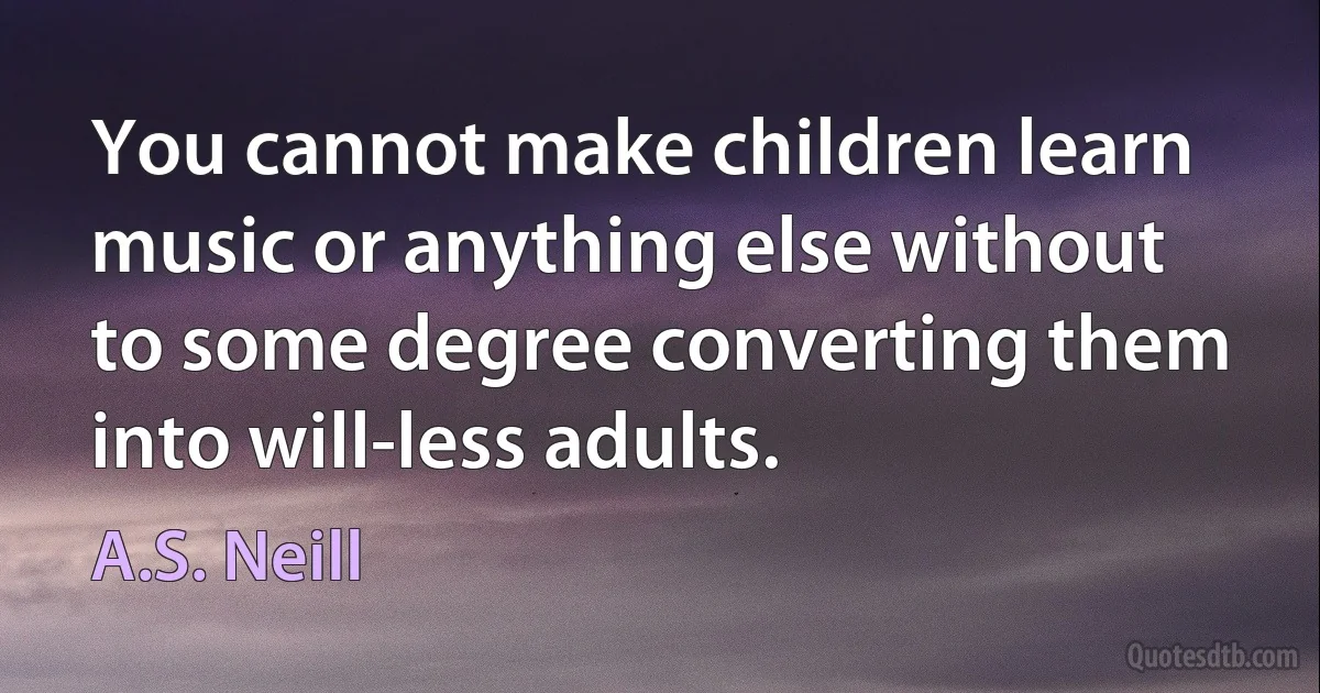 You cannot make children learn music or anything else without to some degree converting them into will-less adults. (A.S. Neill)