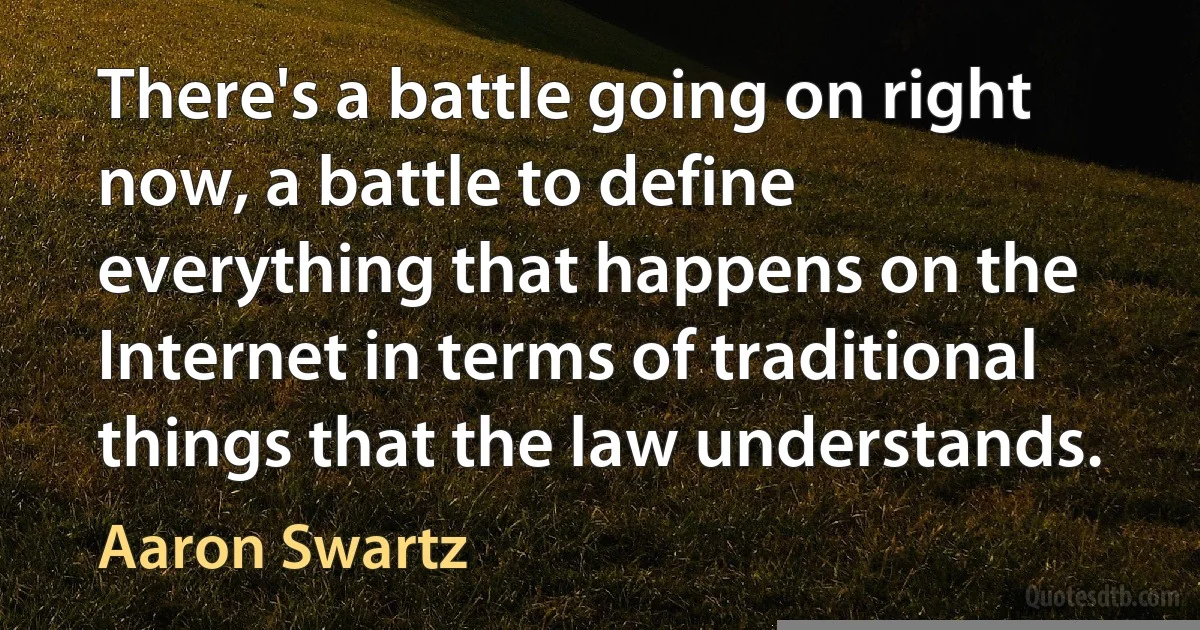 There's a battle going on right now, a battle to define everything that happens on the Internet in terms of traditional things that the law understands. (Aaron Swartz)