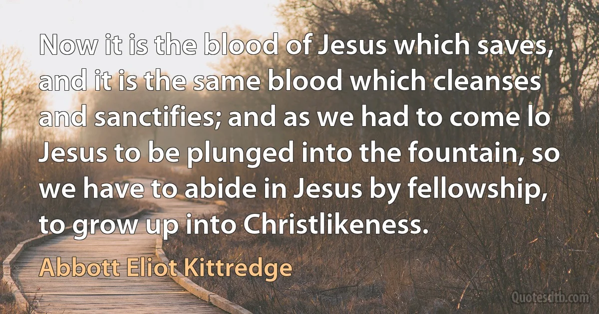 Now it is the blood of Jesus which saves, and it is the same blood which cleanses and sanctifies; and as we had to come lo Jesus to be plunged into the fountain, so we have to abide in Jesus by fellowship, to grow up into Christlikeness. (Abbott Eliot Kittredge)