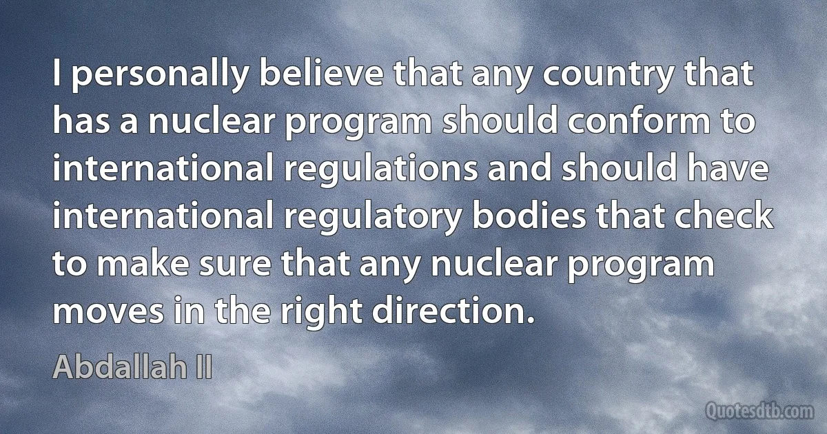 I personally believe that any country that has a nuclear program should conform to international regulations and should have international regulatory bodies that check to make sure that any nuclear program moves in the right direction. (Abdallah II)