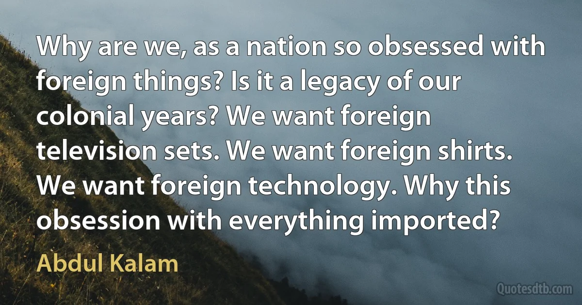 Why are we, as a nation so obsessed with foreign things? Is it a legacy of our colonial years? We want foreign television sets. We want foreign shirts. We want foreign technology. Why this obsession with everything imported? (Abdul Kalam)