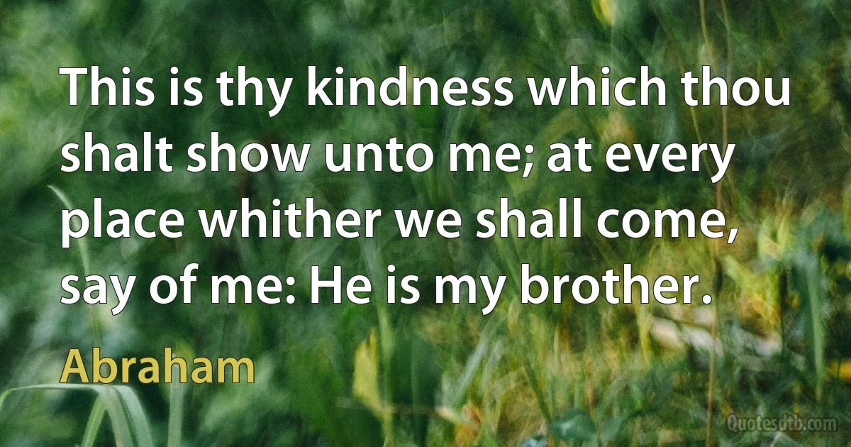 This is thy kindness which thou shalt show unto me; at every place whither we shall come, say of me: He is my brother. (Abraham)