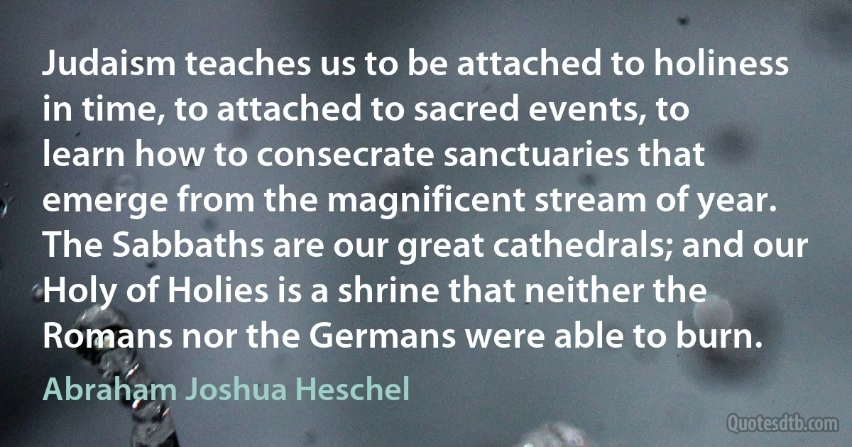 Judaism teaches us to be attached to holiness in time, to attached to sacred events, to learn how to consecrate sanctuaries that emerge from the magnificent stream of year. The Sabbaths are our great cathedrals; and our Holy of Holies is a shrine that neither the Romans nor the Germans were able to burn. (Abraham Joshua Heschel)