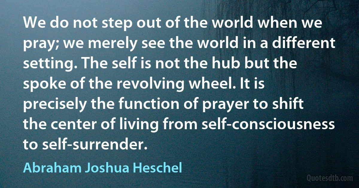 We do not step out of the world when we pray; we merely see the world in a different setting. The self is not the hub but the spoke of the revolving wheel. It is precisely the function of prayer to shift the center of living from self-consciousness to self-surrender. (Abraham Joshua Heschel)