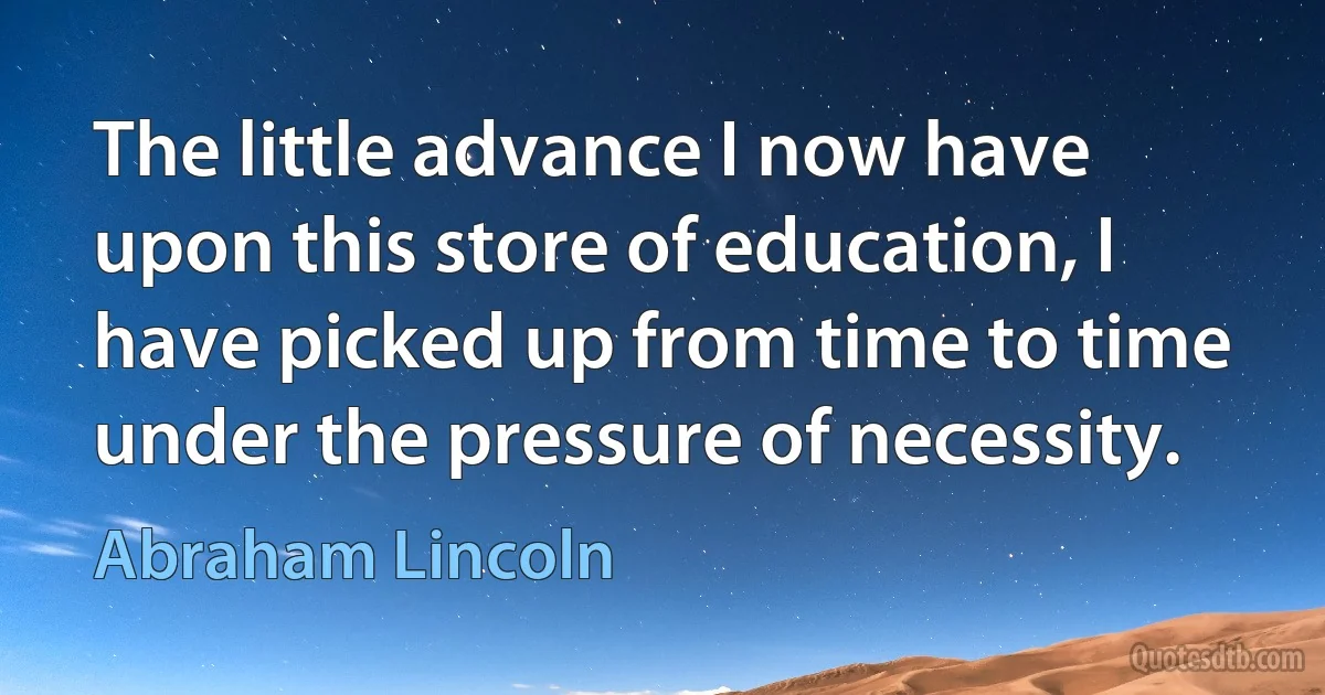 The little advance I now have upon this store of education, I have picked up from time to time under the pressure of necessity. (Abraham Lincoln)