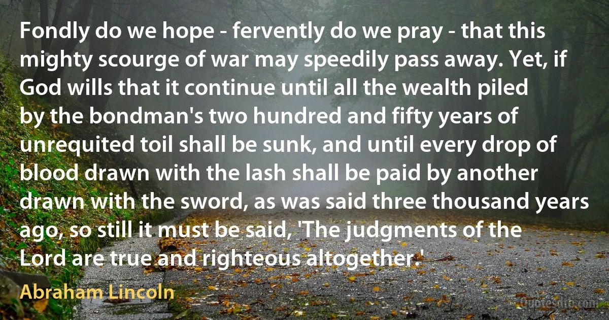 Fondly do we hope - fervently do we pray - that this mighty scourge of war may speedily pass away. Yet, if God wills that it continue until all the wealth piled by the bondman's two hundred and fifty years of unrequited toil shall be sunk, and until every drop of blood drawn with the lash shall be paid by another drawn with the sword, as was said three thousand years ago, so still it must be said, 'The judgments of the Lord are true and righteous altogether.' (Abraham Lincoln)