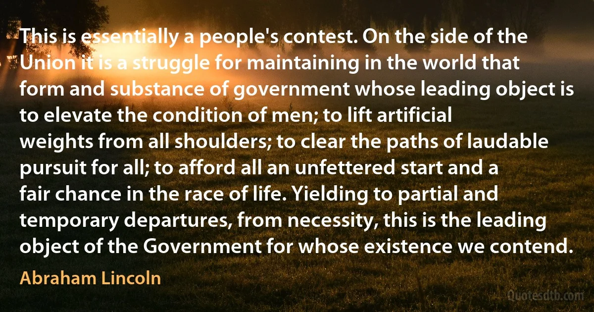 This is essentially a people's contest. On the side of the Union it is a struggle for maintaining in the world that form and substance of government whose leading object is to elevate the condition of men; to lift artificial weights from all shoulders; to clear the paths of laudable pursuit for all; to afford all an unfettered start and a fair chance in the race of life. Yielding to partial and temporary departures, from necessity, this is the leading object of the Government for whose existence we contend. (Abraham Lincoln)