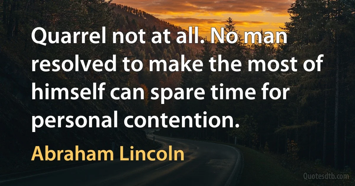 Quarrel not at all. No man resolved to make the most of himself can spare time for personal contention. (Abraham Lincoln)