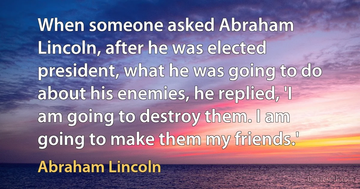 When someone asked Abraham Lincoln, after he was elected president, what he was going to do about his enemies, he replied, 'I am going to destroy them. I am going to make them my friends.' (Abraham Lincoln)