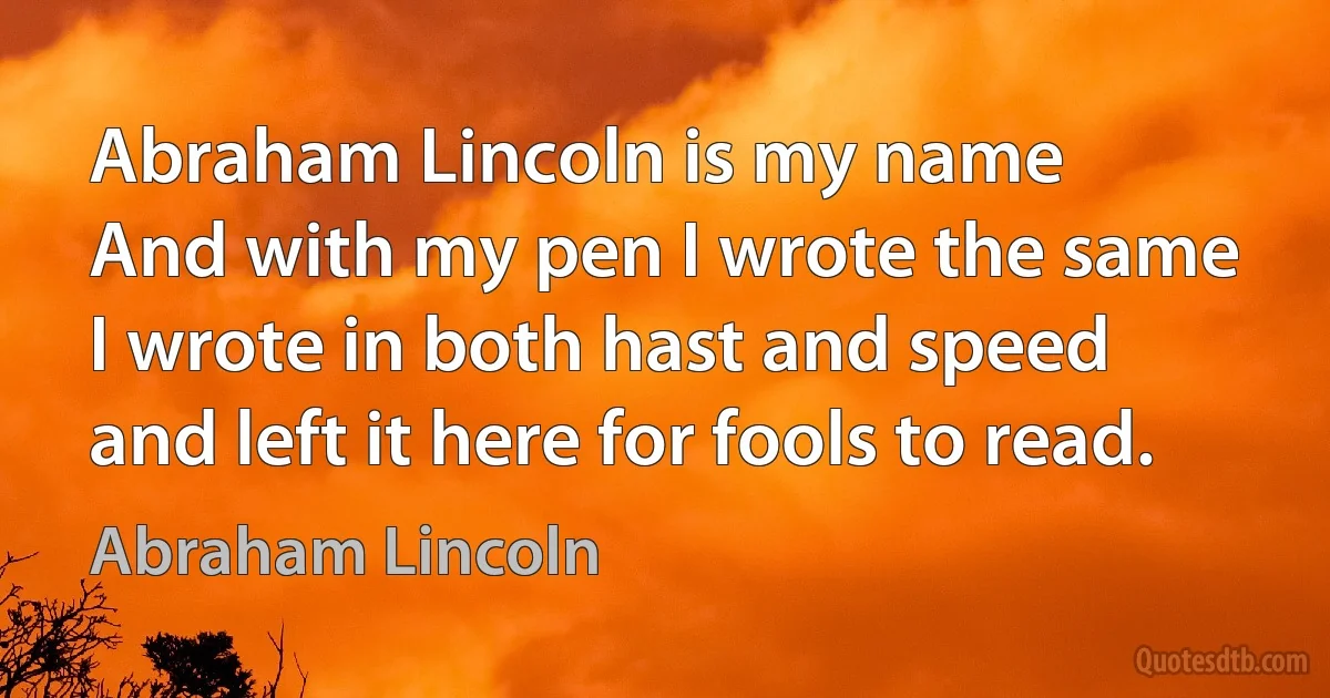 Abraham Lincoln is my name
And with my pen I wrote the same
I wrote in both hast and speed
and left it here for fools to read. (Abraham Lincoln)