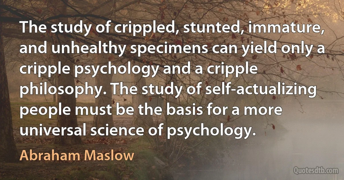 The study of crippled, stunted, immature, and unhealthy specimens can yield only a cripple psychology and a cripple philosophy. The study of self-actualizing people must be the basis for a more universal science of psychology. (Abraham Maslow)