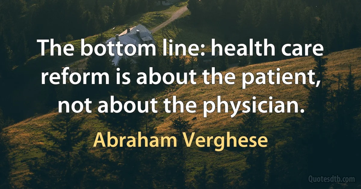 The bottom line: health care reform is about the patient, not about the physician. (Abraham Verghese)