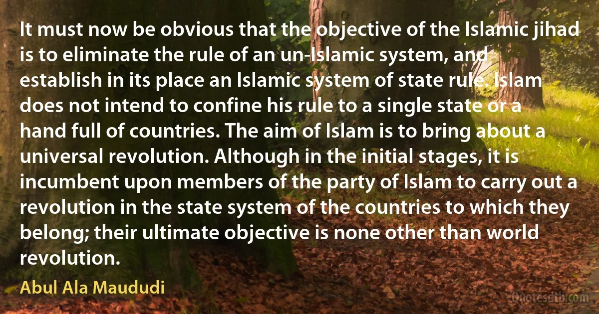 It must now be obvious that the objective of the Islamic jihad is to eliminate the rule of an un-Islamic system, and establish in its place an Islamic system of state rule. Islam does not intend to confine his rule to a single state or a hand full of countries. The aim of Islam is to bring about a universal revolution. Although in the initial stages, it is incumbent upon members of the party of Islam to carry out a revolution in the state system of the countries to which they belong; their ultimate objective is none other than world revolution. (Abul Ala Maududi)