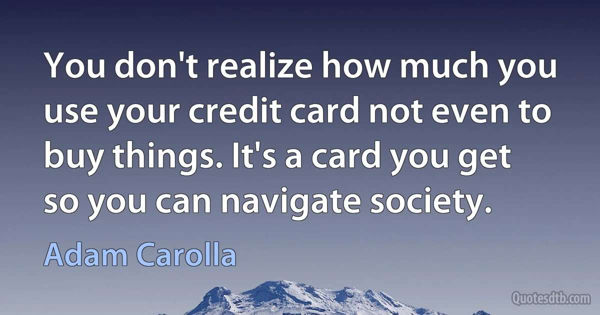 You don't realize how much you use your credit card not even to buy things. It's a card you get so you can navigate society. (Adam Carolla)