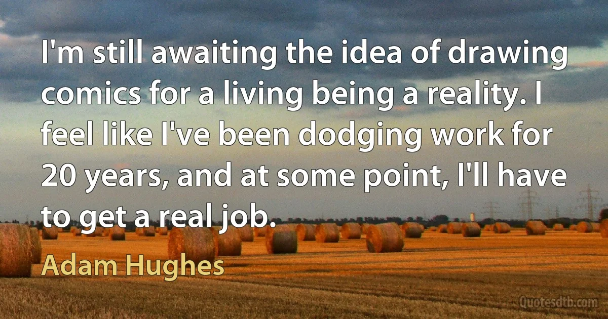 I'm still awaiting the idea of drawing comics for a living being a reality. I feel like I've been dodging work for 20 years, and at some point, I'll have to get a real job. (Adam Hughes)