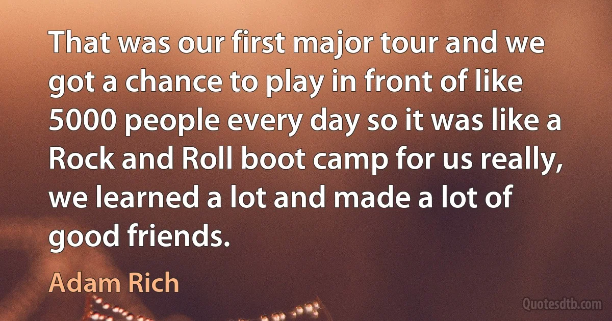 That was our first major tour and we got a chance to play in front of like 5000 people every day so it was like a Rock and Roll boot camp for us really, we learned a lot and made a lot of good friends. (Adam Rich)