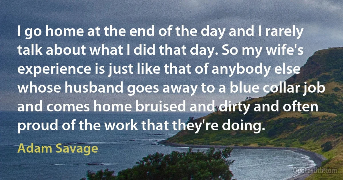 I go home at the end of the day and I rarely talk about what I did that day. So my wife's experience is just like that of anybody else whose husband goes away to a blue collar job and comes home bruised and dirty and often proud of the work that they're doing. (Adam Savage)