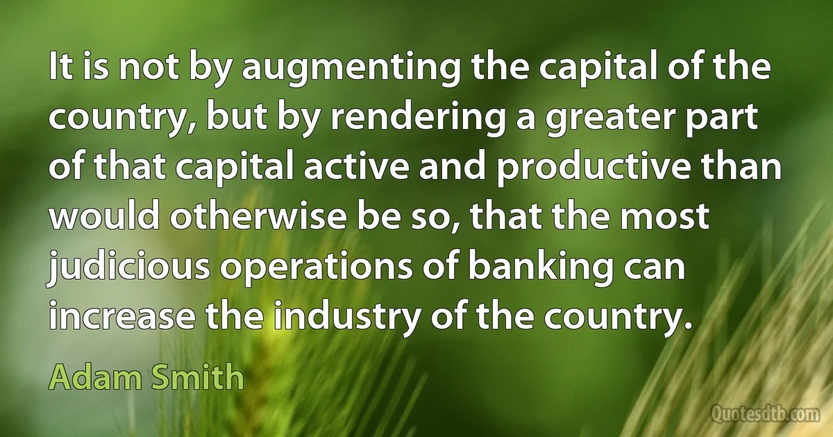 It is not by augmenting the capital of the country, but by rendering a greater part of that capital active and productive than would otherwise be so, that the most judicious operations of banking can increase the industry of the country. (Adam Smith)