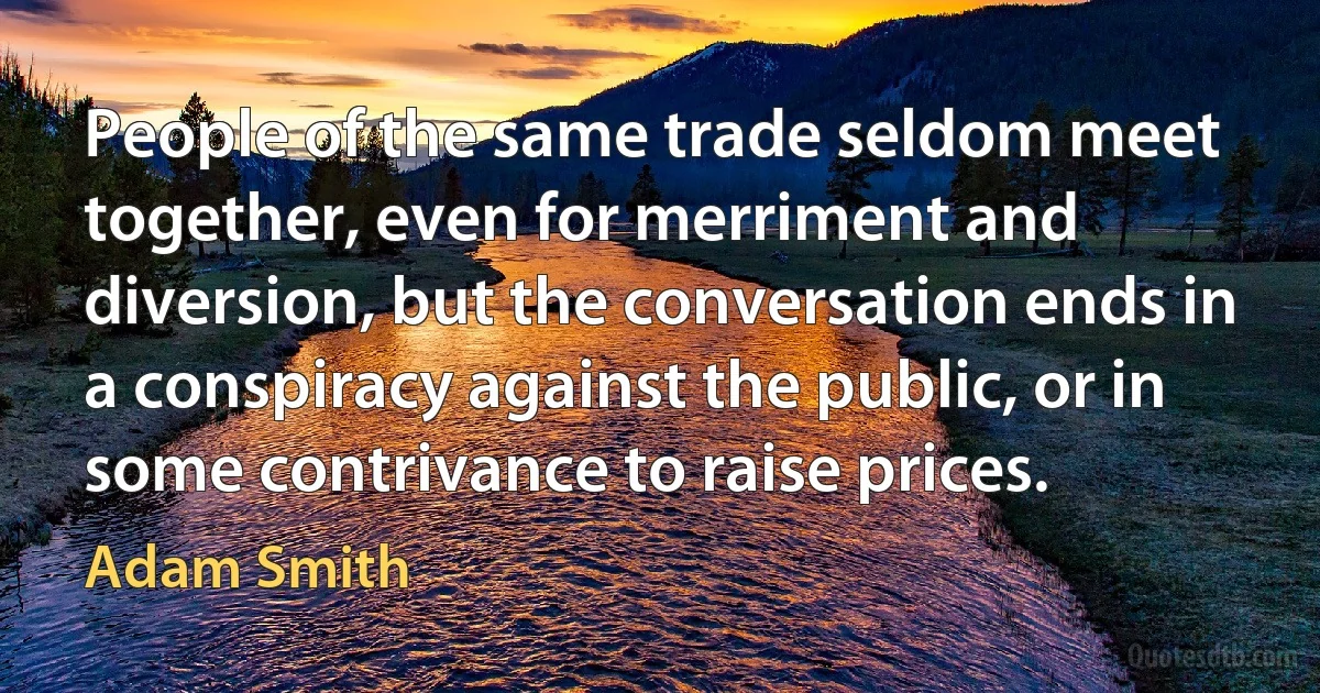 People of the same trade seldom meet together, even for merriment and diversion, but the conversation ends in a conspiracy against the public, or in some contrivance to raise prices. (Adam Smith)