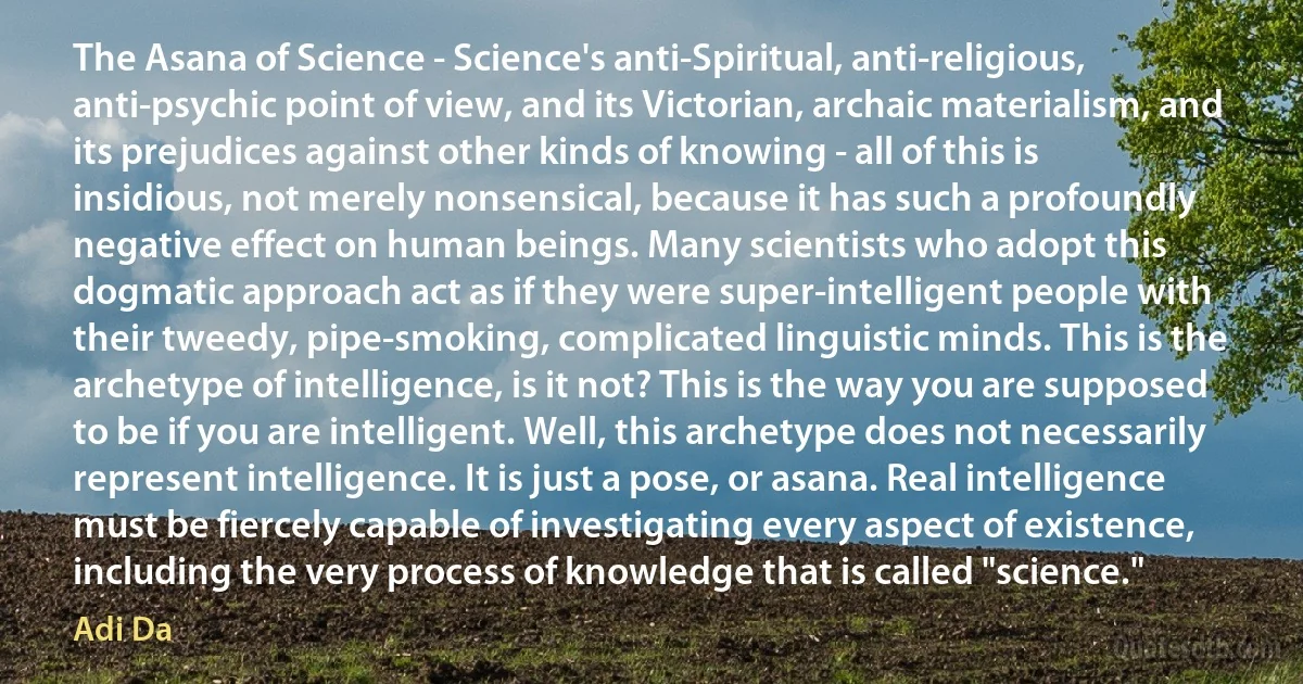 The Asana of Science - Science's anti-Spiritual, anti-religious, anti-psychic point of view, and its Victorian, archaic materialism, and its prejudices against other kinds of knowing - all of this is insidious, not merely nonsensical, because it has such a profoundly negative effect on human beings. Many scientists who adopt this dogmatic approach act as if they were super-intelligent people with their tweedy, pipe-smoking, complicated linguistic minds. This is the archetype of intelligence, is it not? This is the way you are supposed to be if you are intelligent. Well, this archetype does not necessarily represent intelligence. It is just a pose, or asana. Real intelligence must be fiercely capable of investigating every aspect of existence, including the very process of knowledge that is called "science." (Adi Da)