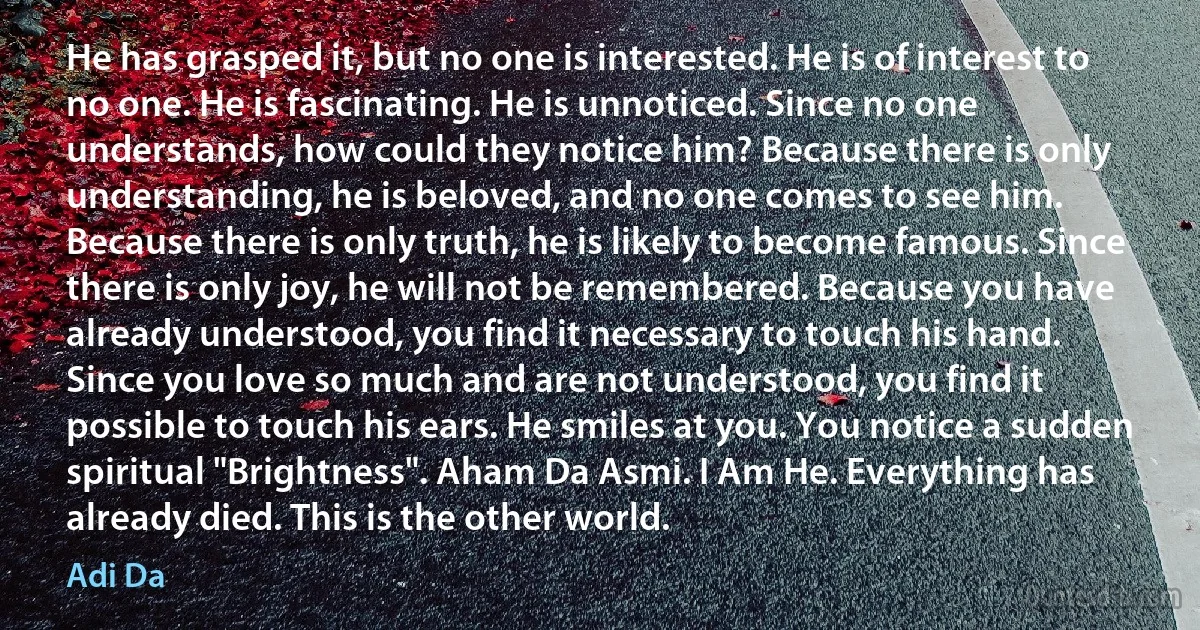 He has grasped it, but no one is interested. He is of interest to no one. He is fascinating. He is unnoticed. Since no one understands, how could they notice him? Because there is only understanding, he is beloved, and no one comes to see him. Because there is only truth, he is likely to become famous. Since there is only joy, he will not be remembered. Because you have already understood, you find it necessary to touch his hand. Since you love so much and are not understood, you find it possible to touch his ears. He smiles at you. You notice a sudden spiritual "Brightness". Aham Da Asmi. I Am He. Everything has already died. This is the other world. (Adi Da)