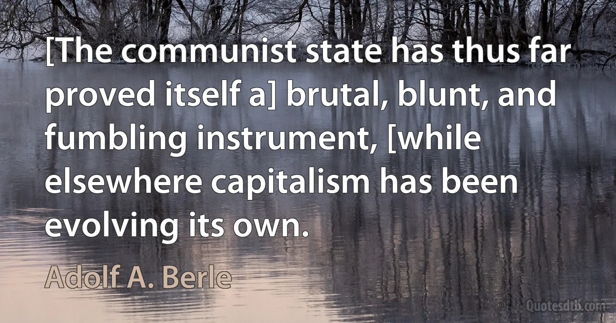 [The communist state has thus far proved itself a] brutal, blunt, and fumbling instrument, [while elsewhere capitalism has been evolving its own. (Adolf A. Berle)