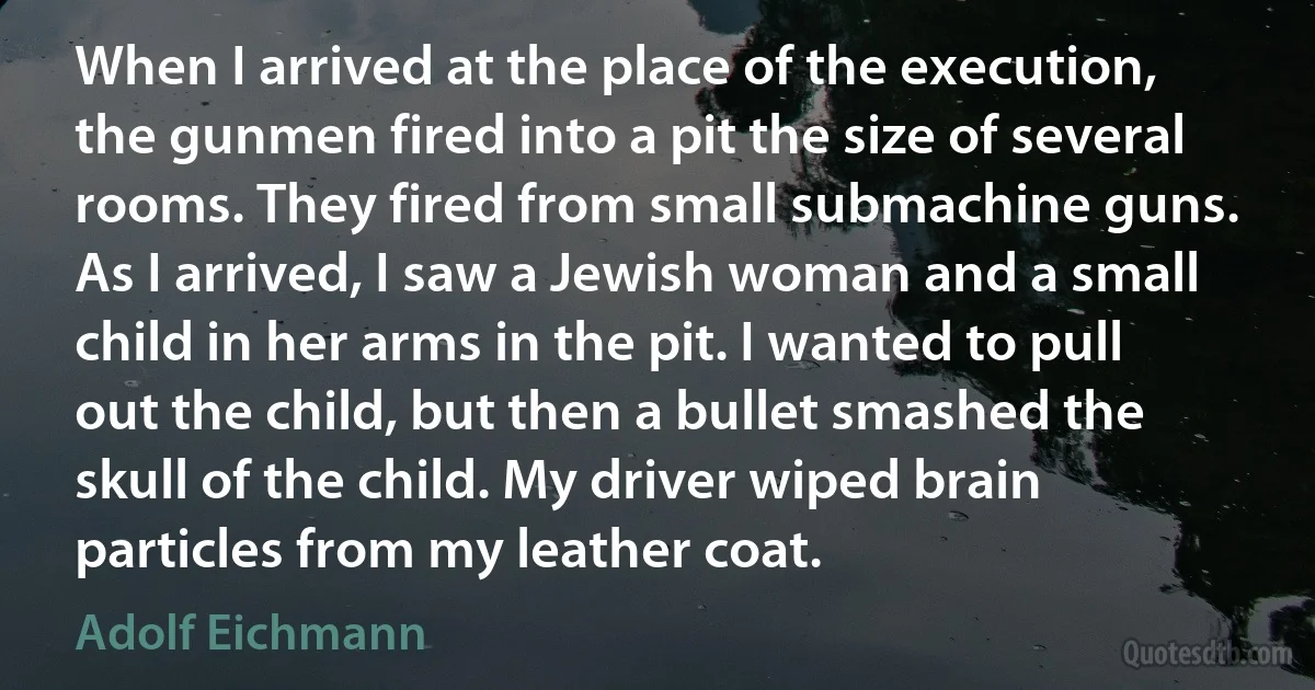 When I arrived at the place of the execution, the gunmen fired into a pit the size of several rooms. They fired from small submachine guns. As I arrived, I saw a Jewish woman and a small child in her arms in the pit. I wanted to pull out the child, but then a bullet smashed the skull of the child. My driver wiped brain particles from my leather coat. (Adolf Eichmann)