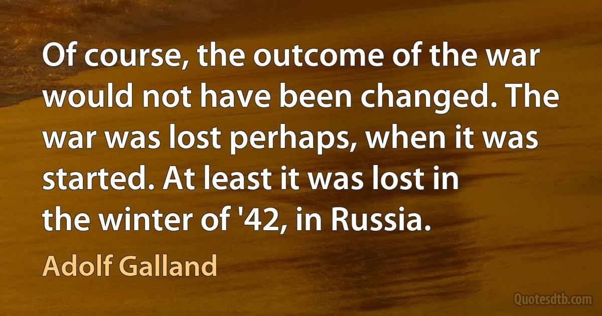 Of course, the outcome of the war would not have been changed. The war was lost perhaps, when it was started. At least it was lost in the winter of '42, in Russia. (Adolf Galland)