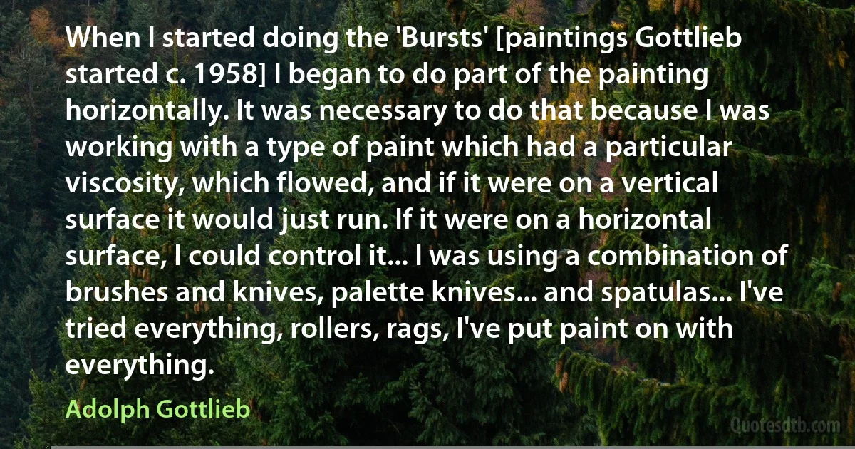 When I started doing the 'Bursts' [paintings Gottlieb started c. 1958] I began to do part of the painting horizontally. It was necessary to do that because I was working with a type of paint which had a particular viscosity, which flowed, and if it were on a vertical surface it would just run. If it were on a horizontal surface, I could control it... I was using a combination of brushes and knives, palette knives... and spatulas... I've tried everything, rollers, rags, I've put paint on with everything. (Adolph Gottlieb)