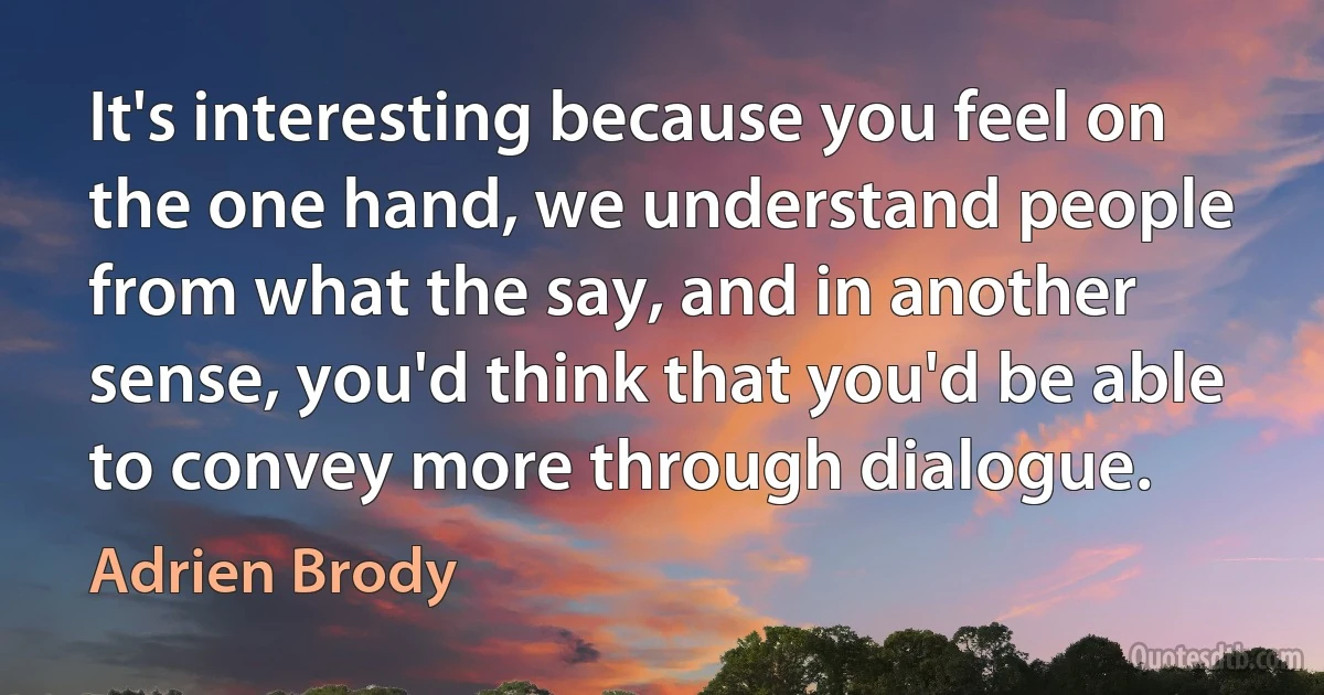 It's interesting because you feel on the one hand, we understand people from what the say, and in another sense, you'd think that you'd be able to convey more through dialogue. (Adrien Brody)