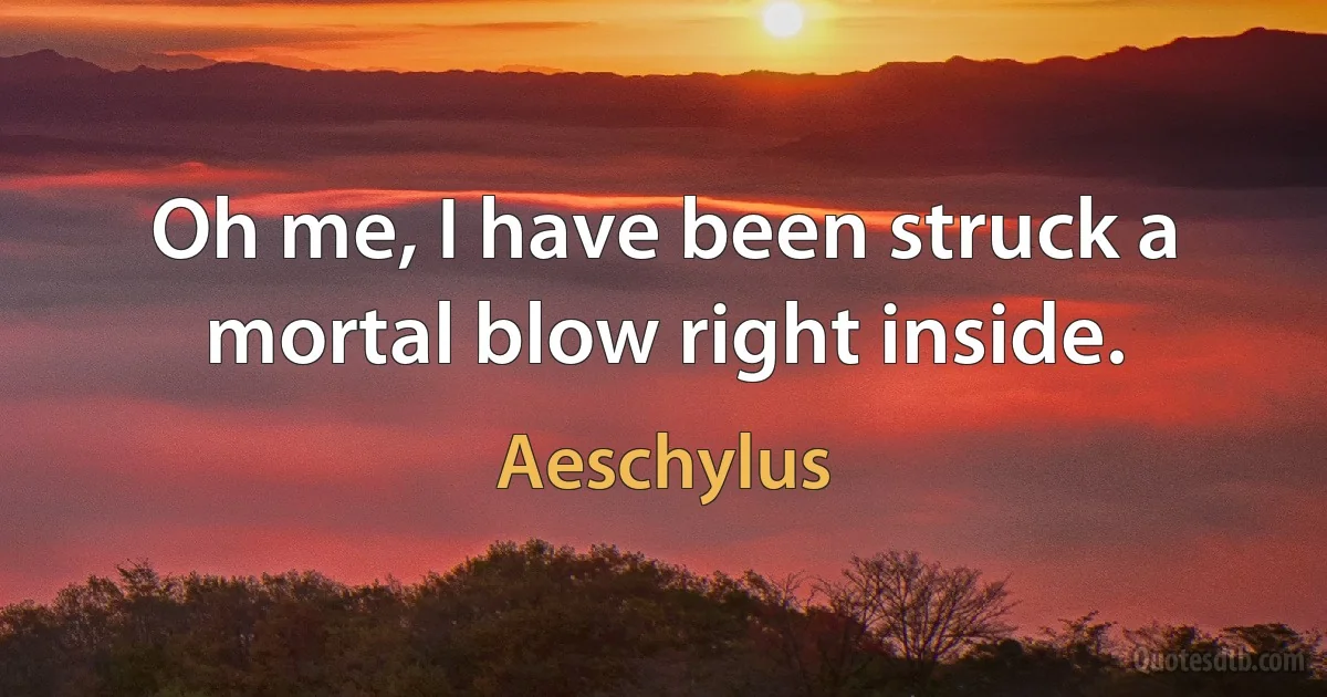 Oh me, I have been struck a mortal blow right inside. (Aeschylus)