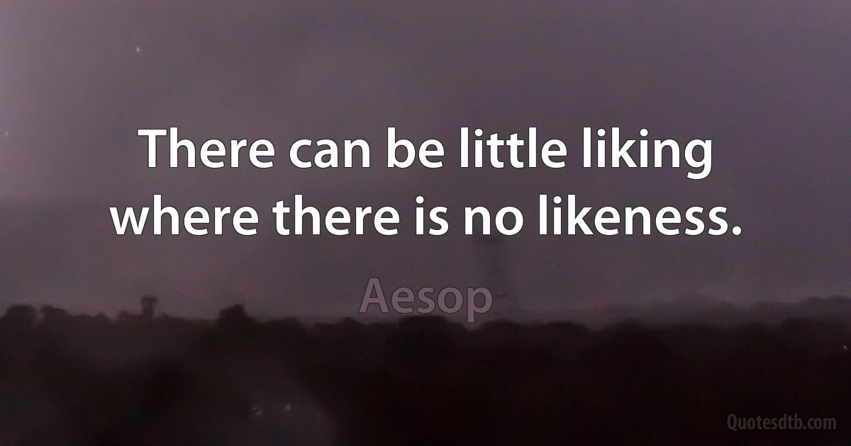 There can be little liking where there is no likeness. (Aesop)