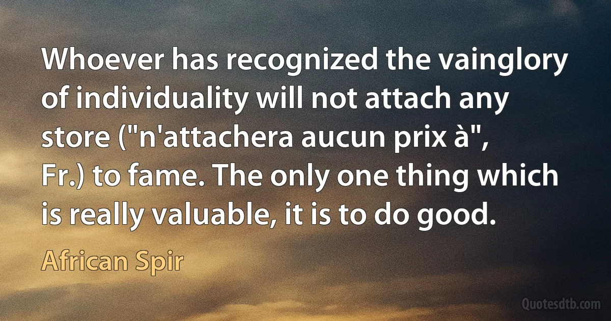 Whoever has recognized the vainglory of individuality will not attach any store ("n'attachera aucun prix à", Fr.) to fame. The only one thing which is really valuable, it is to do good. (African Spir)