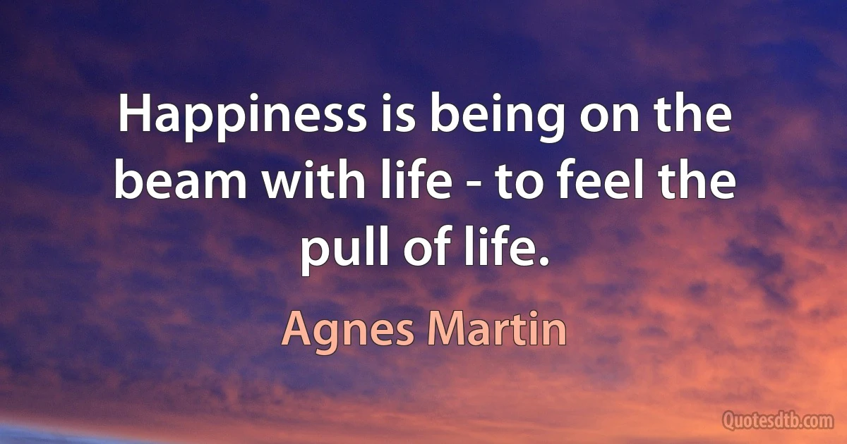 Happiness is being on the beam with life - to feel the pull of life. (Agnes Martin)