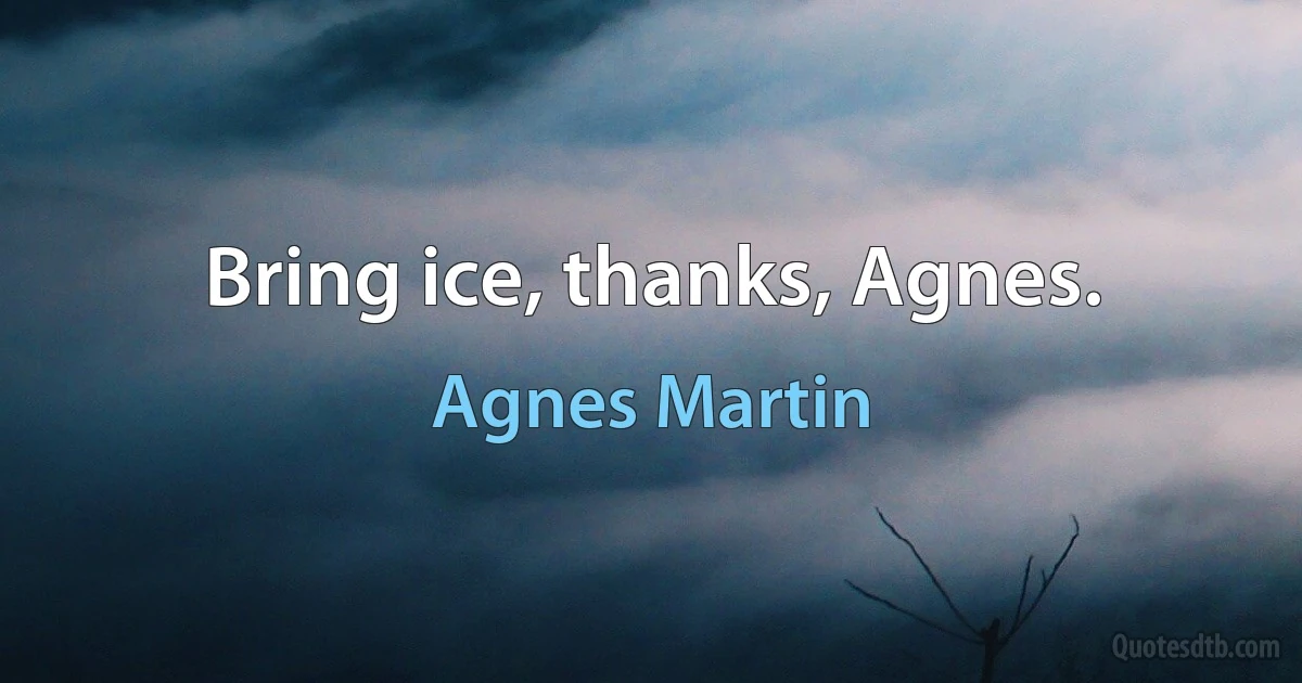 Bring ice, thanks, Agnes. (Agnes Martin)