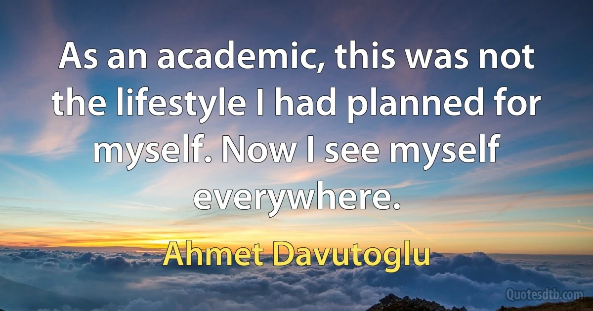 As an academic, this was not the lifestyle I had planned for myself. Now I see myself everywhere. (Ahmet Davutoglu)