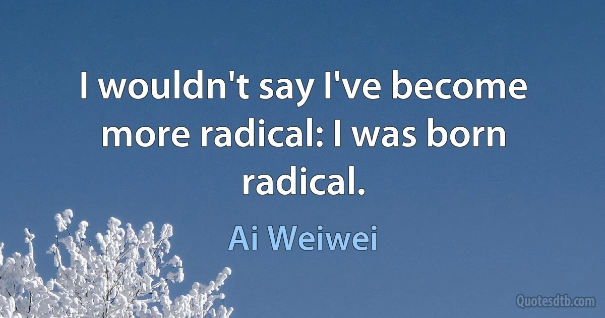 I wouldn't say I've become more radical: I was born radical. (Ai Weiwei)