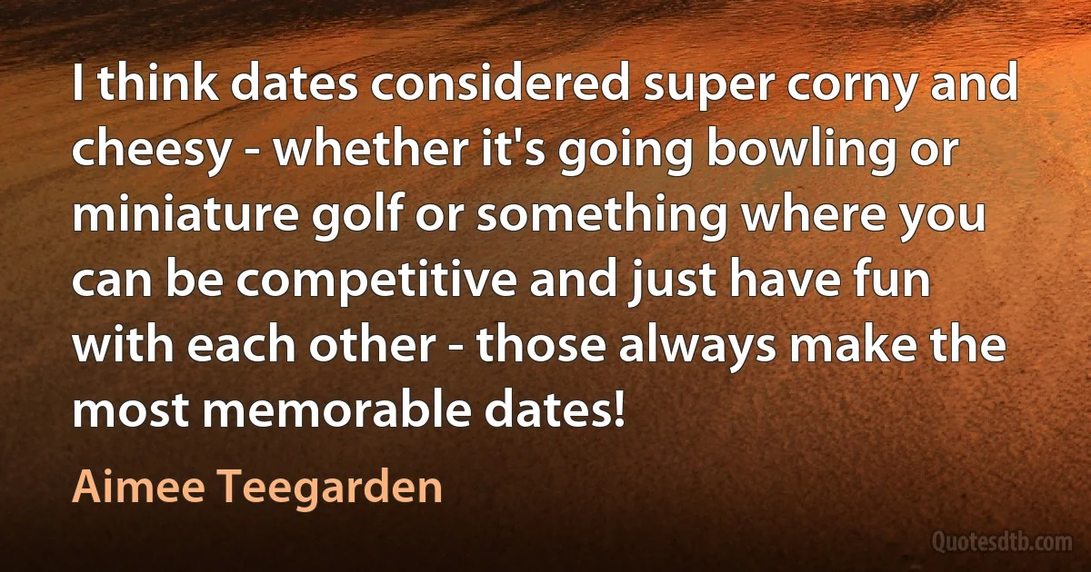 I think dates considered super corny and cheesy - whether it's going bowling or miniature golf or something where you can be competitive and just have fun with each other - those always make the most memorable dates! (Aimee Teegarden)