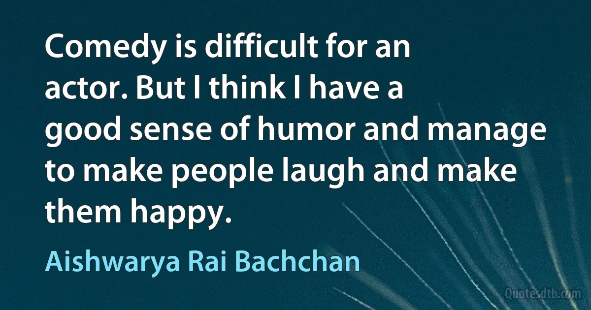 Comedy is difficult for an actor. But I think I have a good sense of humor and manage to make people laugh and make them happy. (Aishwarya Rai Bachchan)