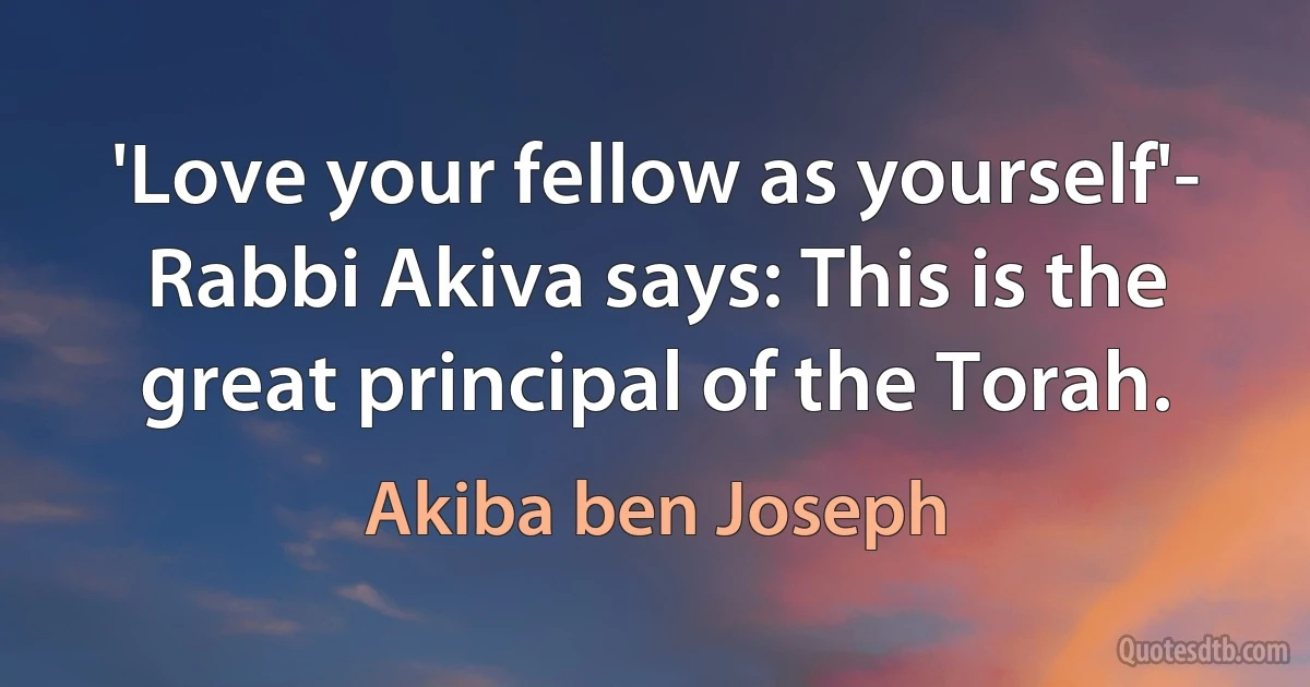 'Love your fellow as yourself'- Rabbi Akiva says: This is the great principal of the Torah. (Akiba ben Joseph)