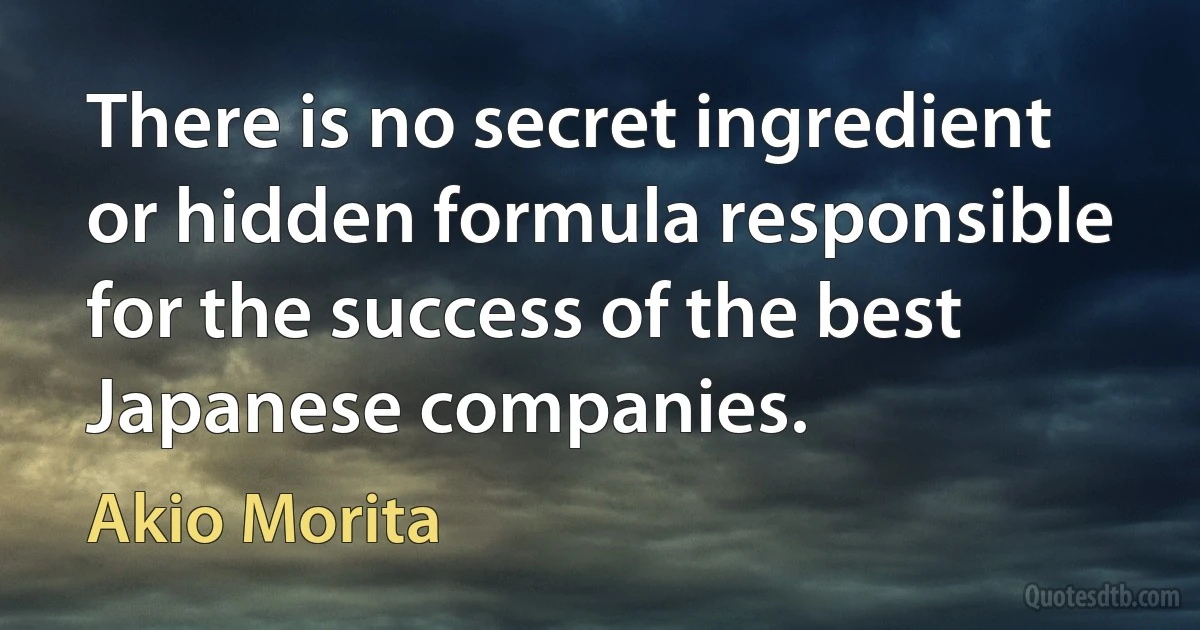 There is no secret ingredient or hidden formula responsible for the success of the best Japanese companies. (Akio Morita)