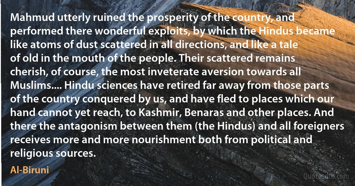 Mahmud utterly ruined the prosperity of the country, and performed there wonderful exploits, by which the Hindus became like atoms of dust scattered in all directions, and like a tale of old in the mouth of the people. Their scattered remains cherish, of course, the most inveterate aversion towards all Muslims.... Hindu sciences have retired far away from those parts of the country conquered by us, and have fled to places which our hand cannot yet reach, to Kashmir, Benaras and other places. And there the antagonism between them (the Hindus) and all foreigners receives more and more nourishment both from political and religious sources. (Al-Biruni)