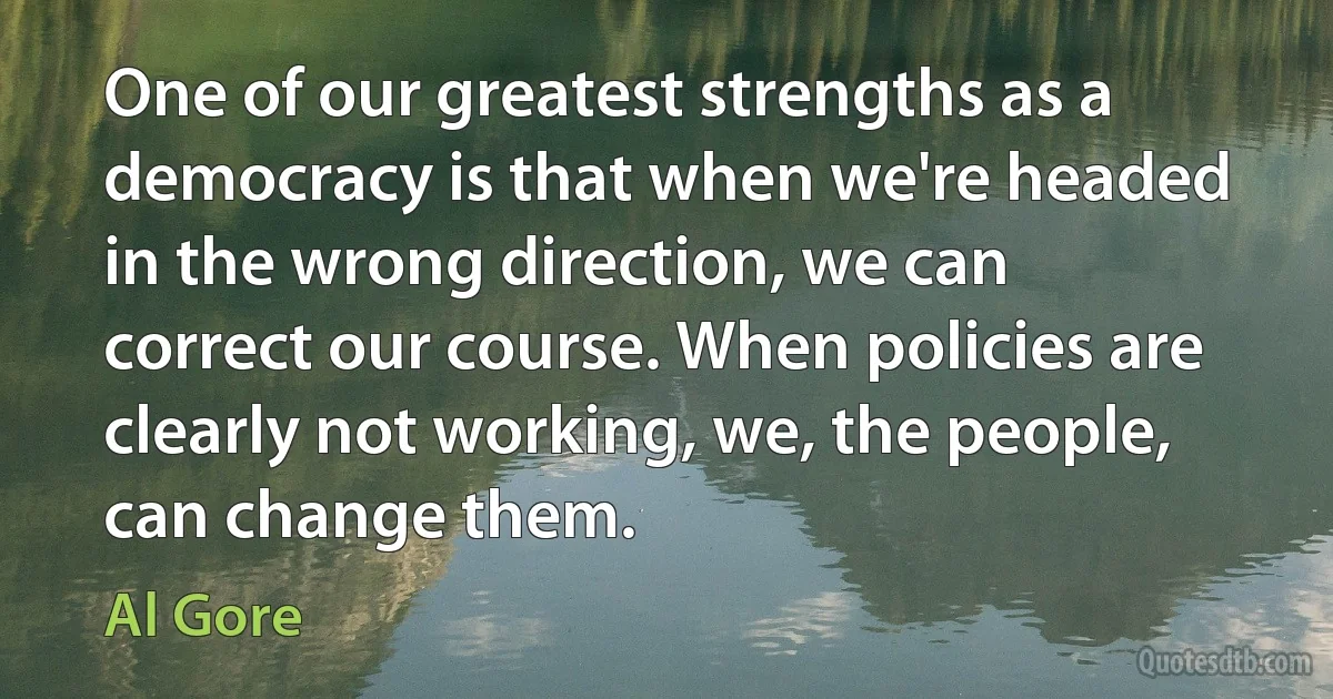 One of our greatest strengths as a democracy is that when we're headed in the wrong direction, we can correct our course. When policies are clearly not working, we, the people, can change them. (Al Gore)