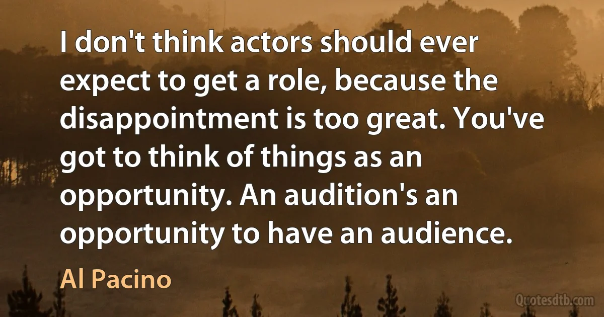 I don't think actors should ever expect to get a role, because the disappointment is too great. You've got to think of things as an opportunity. An audition's an opportunity to have an audience. (Al Pacino)