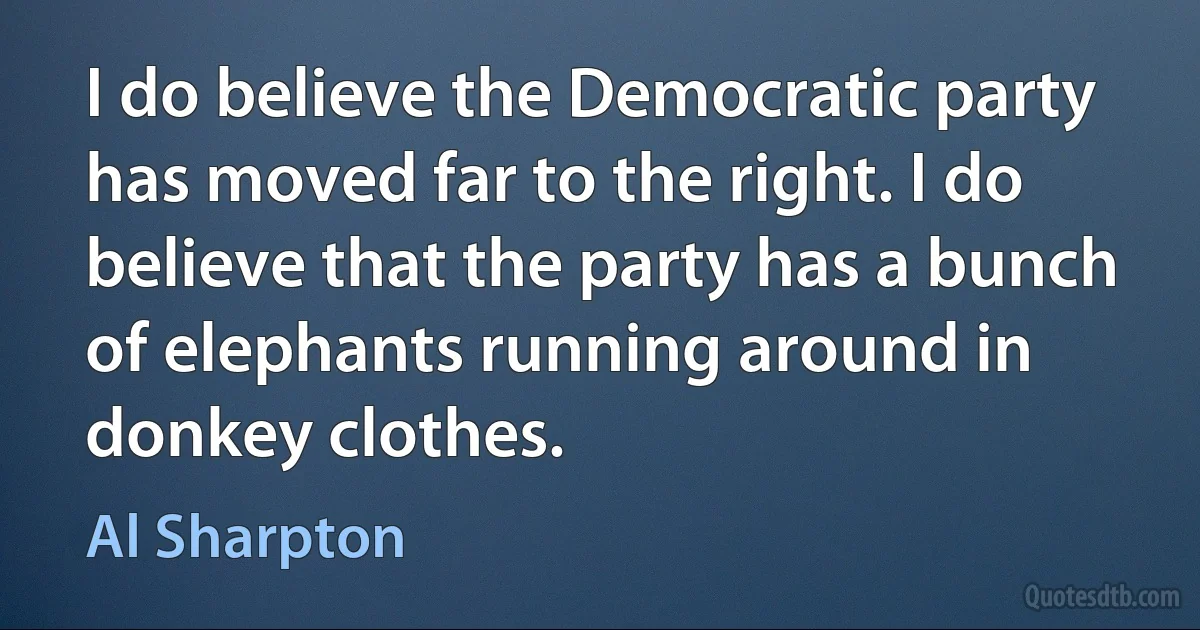 I do believe the Democratic party has moved far to the right. I do believe that the party has a bunch of elephants running around in donkey clothes. (Al Sharpton)