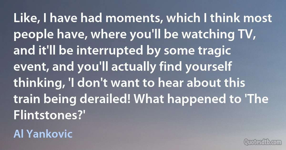 Like, I have had moments, which I think most people have, where you'll be watching TV, and it'll be interrupted by some tragic event, and you'll actually find yourself thinking, 'I don't want to hear about this train being derailed! What happened to 'The Flintstones?' (Al Yankovic)