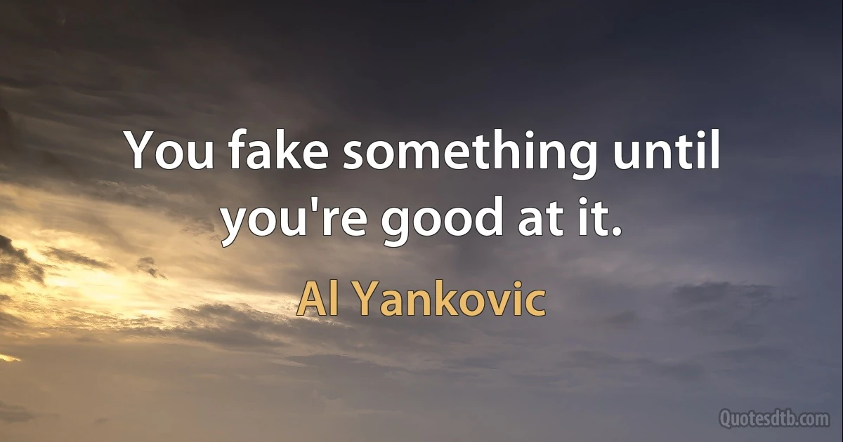 You fake something until you're good at it. (Al Yankovic)