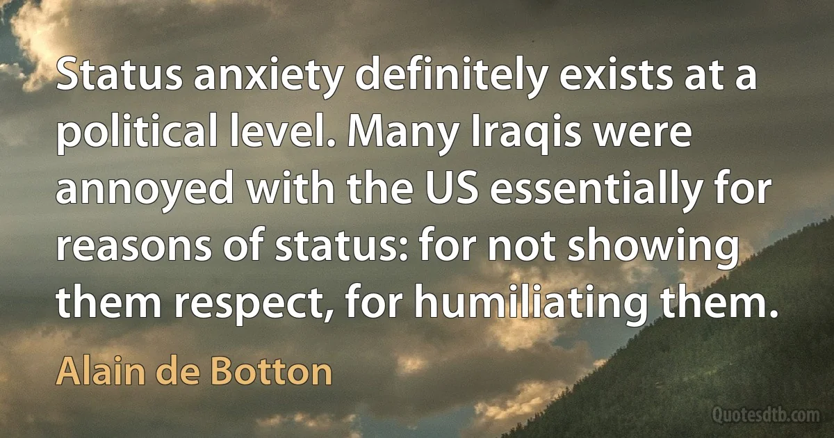 Status anxiety definitely exists at a political level. Many Iraqis were annoyed with the US essentially for reasons of status: for not showing them respect, for humiliating them. (Alain de Botton)