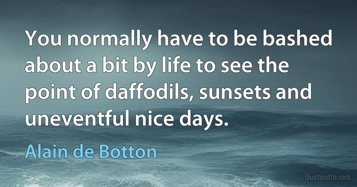 You normally have to be bashed about a bit by life to see the point of daffodils, sunsets and uneventful nice days. (Alain de Botton)